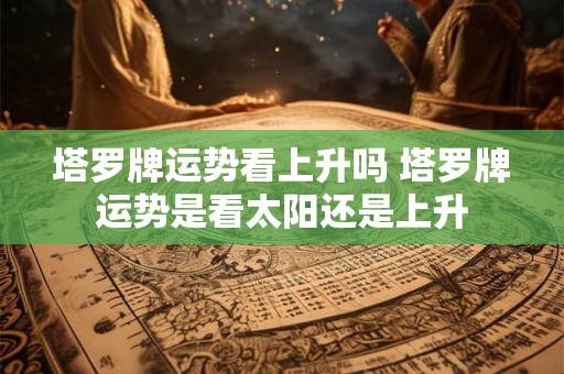 塔罗牌运势看上升吗 塔罗牌运势是看太阳还是上升 塔罗牌运势看上升吗 塔罗牌运势是看太阳还是上升