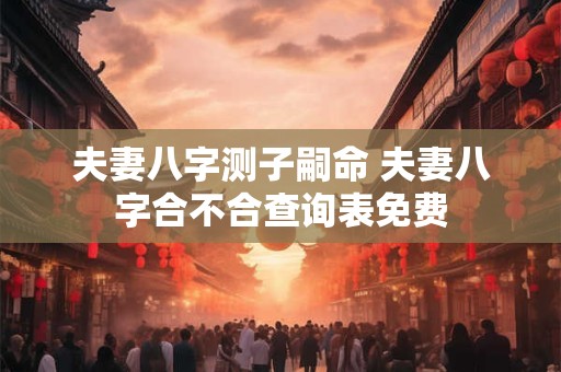 夫妻八字测子嗣命 夫妻八字合不合查询表免费