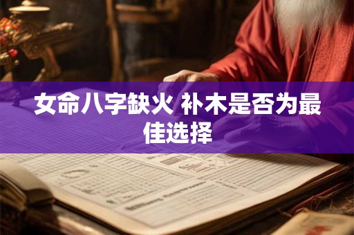 女命八字缺火 补木是否为最佳选择 女命八字缺火 补木是否为最佳选择