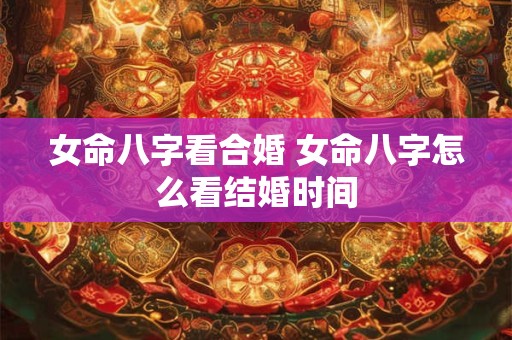 女命八字看合婚 女命八字怎么看结婚时间 女命八字看合婚 女命八字怎么看结婚时间