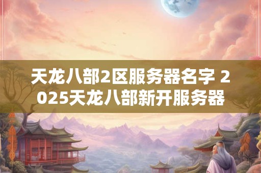 天龙八部2区服务器名字 2025天龙八部新开服务器