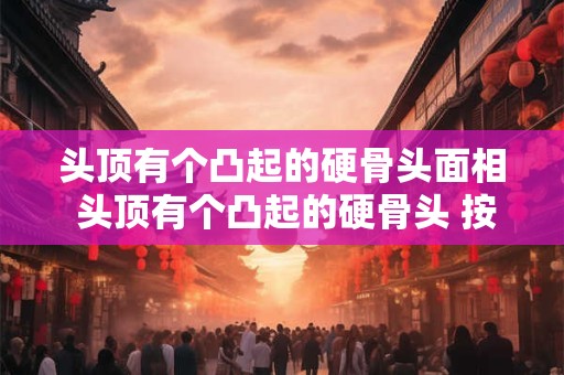 头顶有个凸起的硬骨头面相 头顶有个凸起的硬骨头 按压有点疼