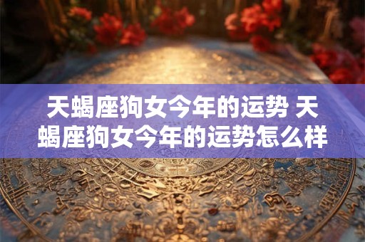 天蝎座狗女今年的运势 天蝎座狗女今年的运势怎么样