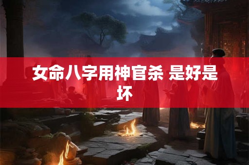 女命八字用神官杀 是好是坏 女命八字用神官杀 是好是坏