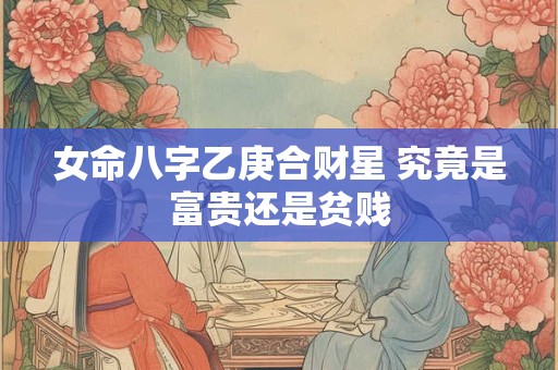 女命八字乙庚合财星 究竟是富贵还是贫贱
