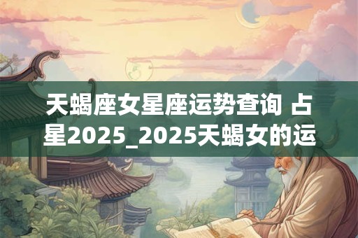 天蝎座女星座运势查询 占星2025_2025天蝎女的运势 天蝎座女星座运势查询 占星2025_2025天蝎女的运势