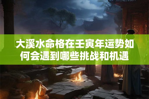 大溪水命格在壬寅年运势如何会遇到哪些挑战和机遇
