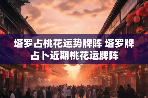 塔罗占桃花运势牌阵 塔罗牌占卜近期桃花运牌阵