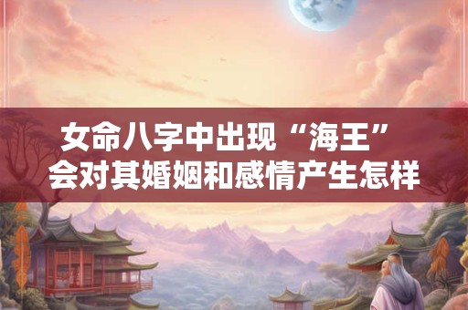 女命八字中出现“海王” 会对其婚姻和感情产生怎样的影响 女命八字中出现“海王” 会对其婚姻和感情产生怎样的影响
