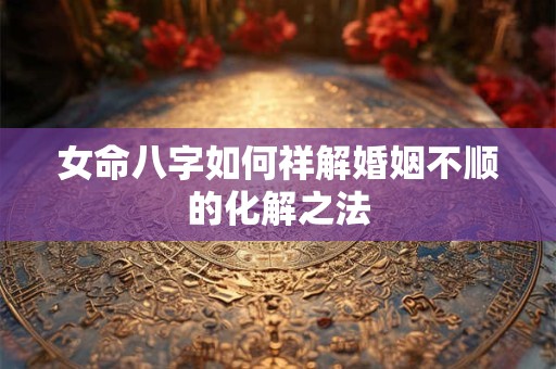 女命八字如何祥解婚姻不顺的化解之法