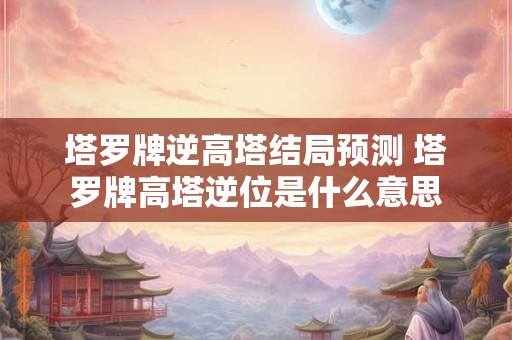 塔罗牌逆高塔结局预测 塔罗牌高塔逆位是什么意思