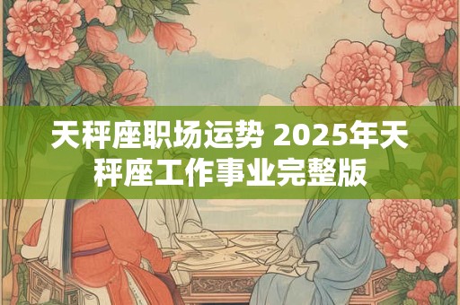 天秤座职场运势 2025年天秤座工作事业完整版