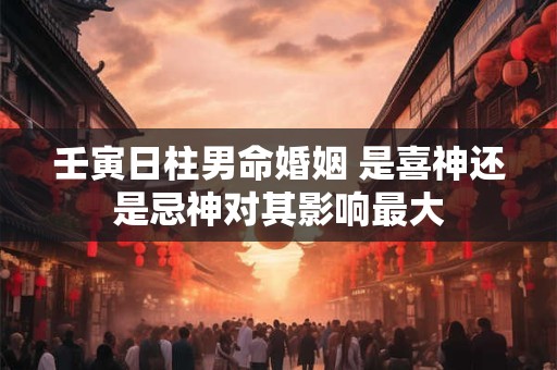 壬寅日柱男命婚姻 是喜神还是忌神对其影响最大