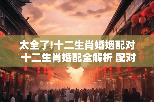 太全了!十二生肖婚姻配对 十二生肖婚配全解析 配对