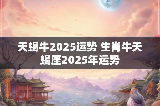 天蝎牛2025运势 生肖牛天蝎座2025年运势