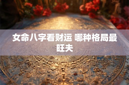 女命八字看财运 哪种格局最旺夫