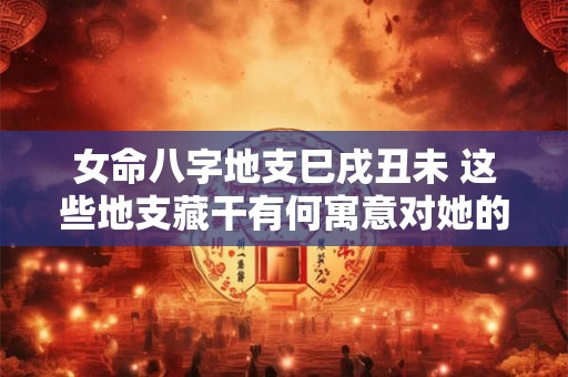 女命八字地支巳戌丑未 这些地支藏干有何寓意对她的命运有何影响
