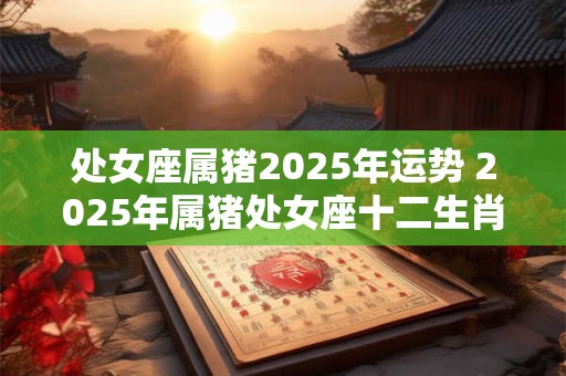 处女座属猪2025年运势 2025年属猪处女座十二生肖网
