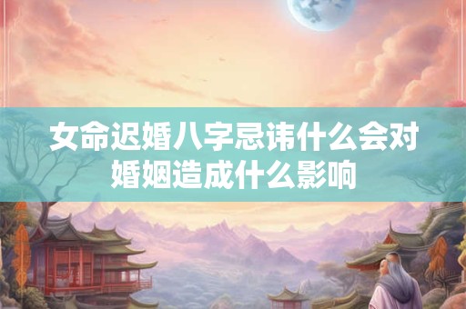 女命迟婚八字忌讳什么会对婚姻造成什么影响