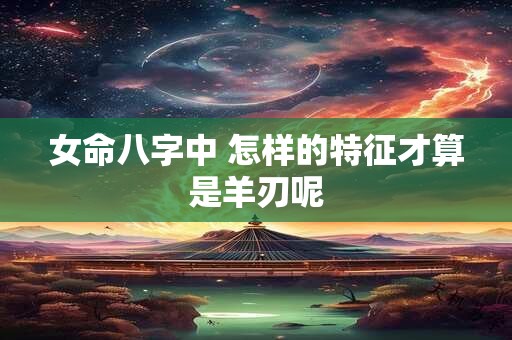 女命八字中 怎样的特征才算是羊刃呢 女命八字中 怎样的特征才算是羊刃呢
