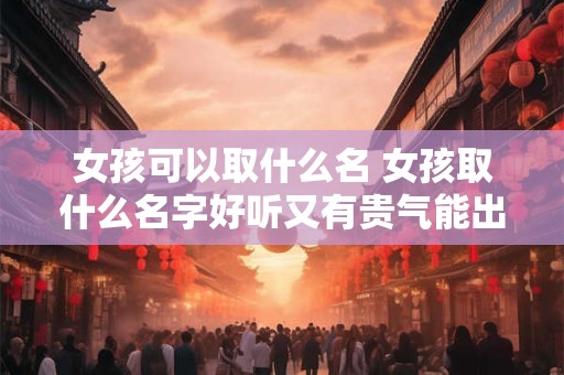 女孩可以取什么名 女孩取什么名字好听又有贵气能出国留学