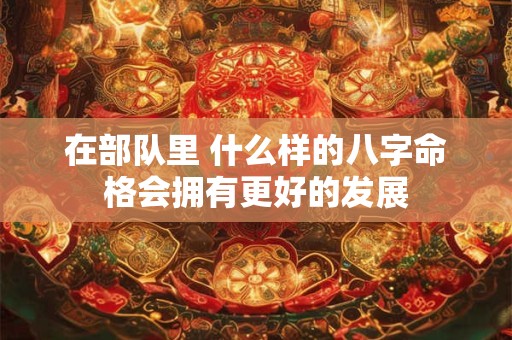 在部队里 什么样的八字命格会拥有更好的发展