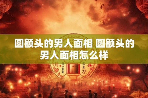 圆额头的男人面相 圆额头的男人面相怎么样