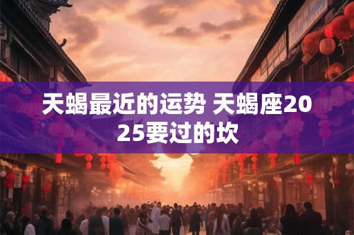 天蝎最近的运势 天蝎座2025要过的坎