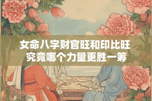 女命八字财官旺和印比旺 究竟哪个力量更胜一筹
