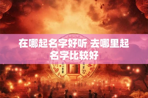 在哪起名字好听 去哪里起名字比较好