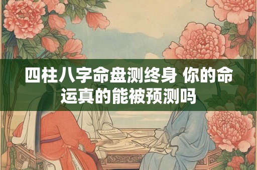 四柱八字命盘测终身 你的命运真的能被预测吗