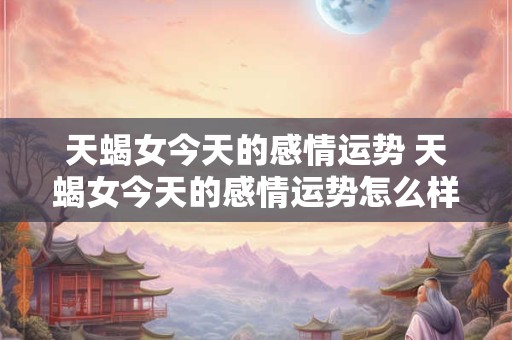 天蝎女今天的感情运势 天蝎女今天的感情运势怎么样