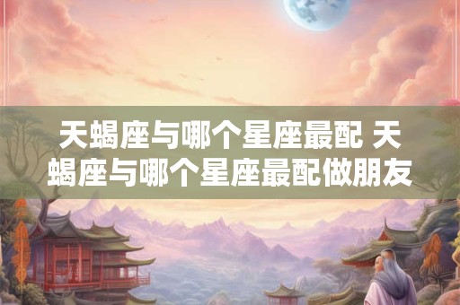 天蝎座与哪个星座最配 天蝎座与哪个星座最配做朋友