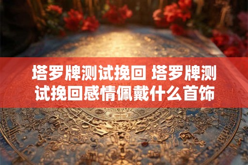 塔罗牌测试挽回 塔罗牌测试挽回感情佩戴什么首饰