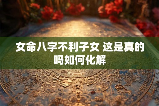 女命八字不利子女 这是真的吗如何化解