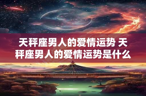 天秤座男人的爱情运势 天秤座男人的爱情运势是什么