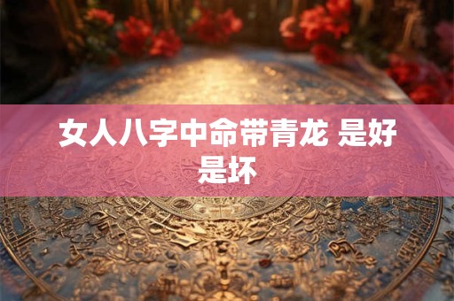 女人八字中命带青龙 是好是坏