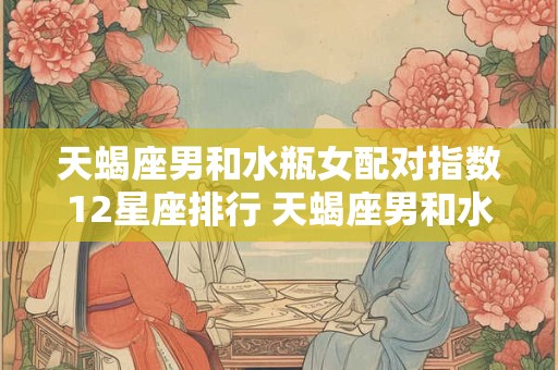 天蝎座男和水瓶女配对指数12星座排行 天蝎座男和水瓶座女生很好的结合对象吗