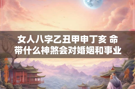女人八字乙丑甲申丁亥 命带什么神煞会对婚姻和事业有何影响