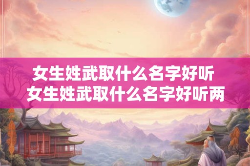 女生姓武取什么名字好听 女生姓武取什么名字好听两个字