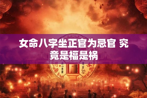 女命八字坐正官为忌官 究竟是福是祸 女命八字坐正官为忌官 究竟是福是祸