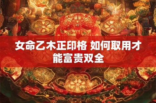 女命乙木正印格 如何取用才能富贵双全