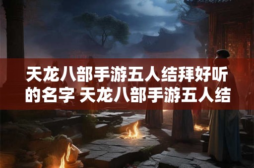 天龙八部手游五人结拜好听的名字 天龙八部手游五人结拜称号唯美文艺