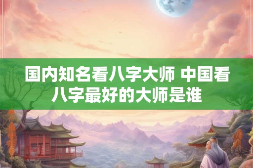 国内知名看八字大师 中国看八字最好的大师是谁