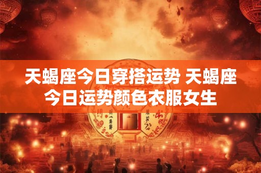 天蝎座今日穿搭运势 天蝎座今日运势颜色衣服女生