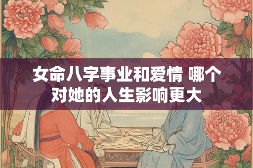 女命八字事业和爱情 哪个对她的人生影响更大 女命八字事业和爱情 哪个对她的人生影响更大