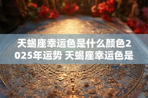 天蝎座幸运色是什么颜色2025年运势 天蝎座幸运色是什么颜色2025年运势图