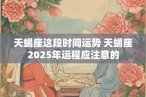 天蝎座这段时间运势 天蝎座2025年运程应注意的