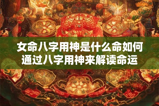 女命八字用神是什么命如何通过八字用神来解读命运