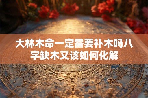 大林木命一定需要补木吗八字缺木又该如何化解